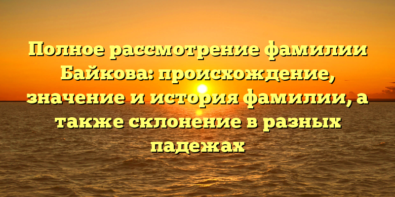 Полное рассмотрение фамилии Байкова: происхождение, значение и история фамилии, а также склонение в разных падежах