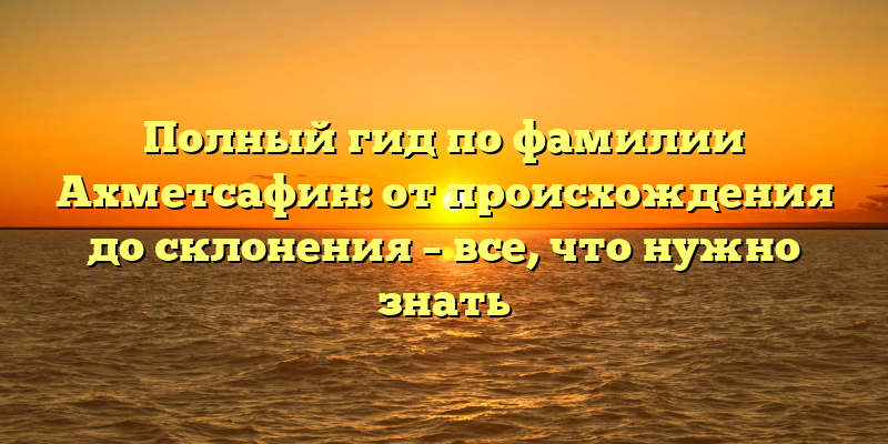 Полный гид по фамилии Ахметсафин: от происхождения до склонения – все, что нужно знать