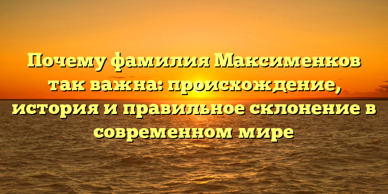 Почему фамилия Максименков так важна: происхождение, история и правильное склонение в современном мире