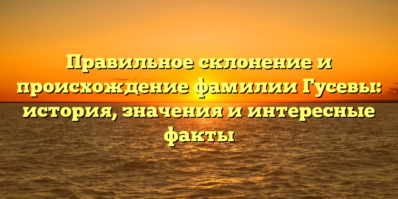Правильное склонение и происхождение фамилии Гусевы: история, значения и интересные факты