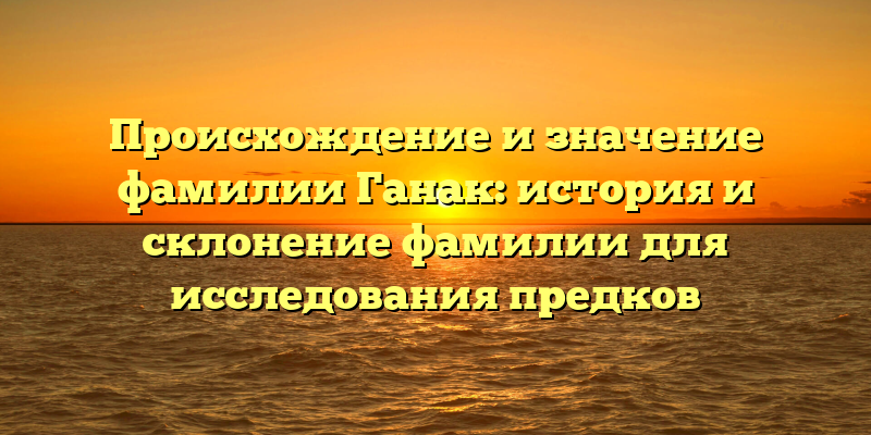 Происхождение и значение фамилии Ганак: история и склонение фамилии для исследования предков