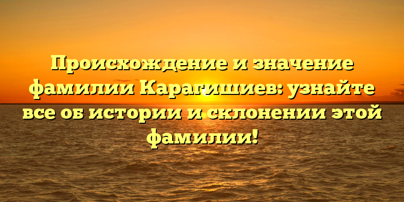 Происхождение и значение фамилии Карагишиев: узнайте все об истории и склонении этой фамилии!