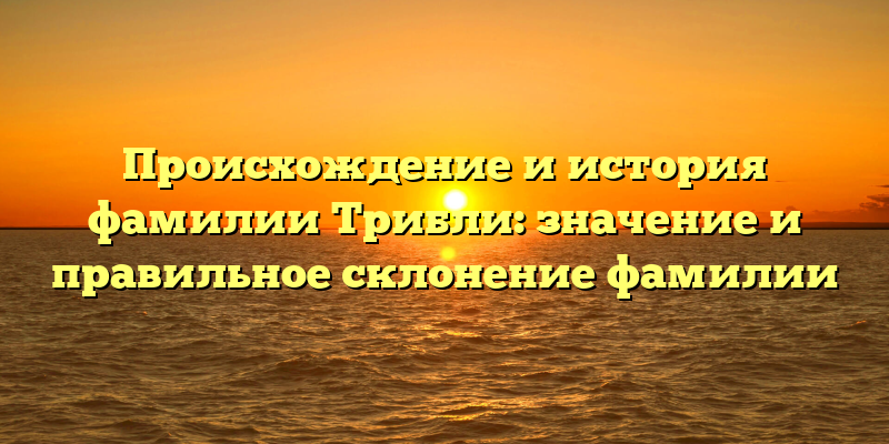Происхождение и история фамилии Трибли: значение и правильное склонение фамилии