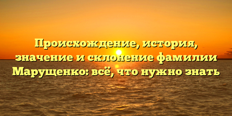 Происхождение, история, значение и склонение фамилии Марущенко: всё, что нужно знать