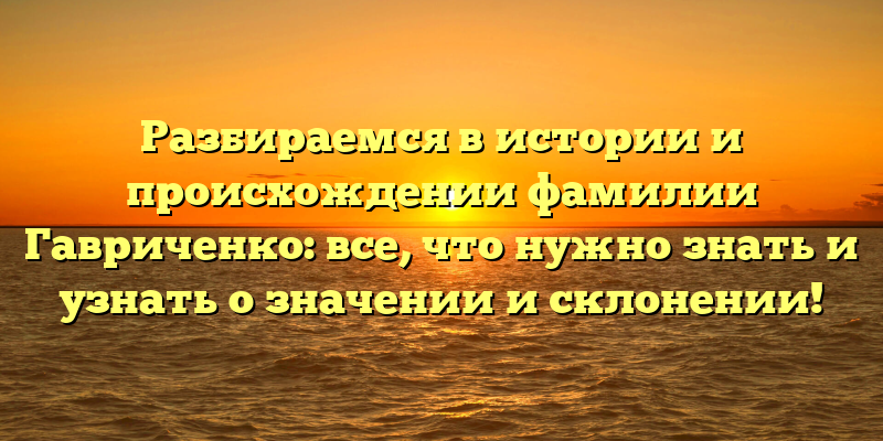 Разбираемся в истории и происхождении фамилии Гавриченко: все, что нужно знать и узнать о значении и склонении!