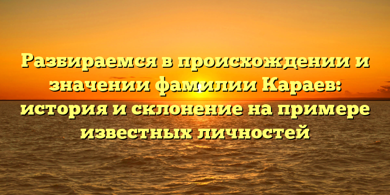 Разбираемся в происхождении и значении фамилии Караев: история и склонение на примере известных личностей