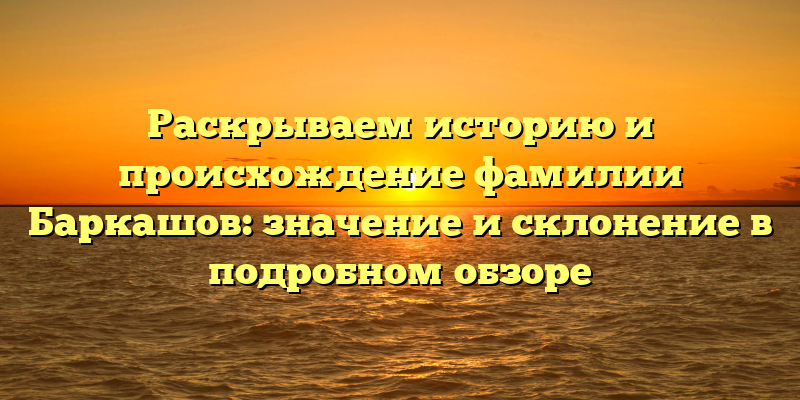 Раскрываем историю и происхождение фамилии Баркашов: значение и склонение в подробном обзоре