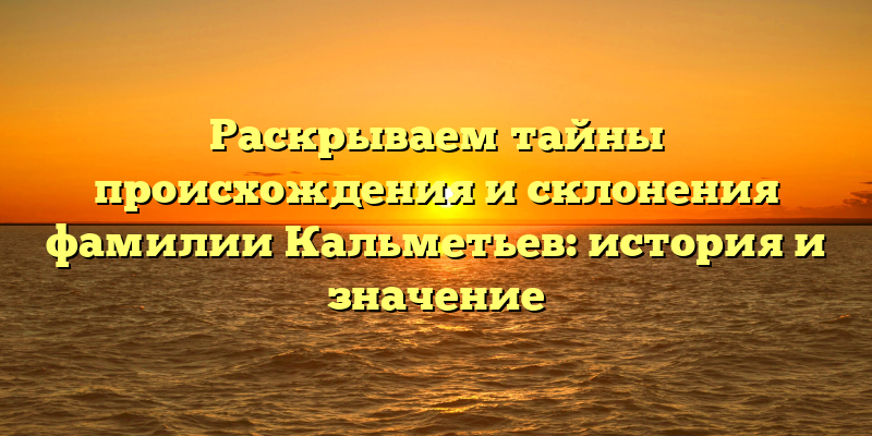 Раскрываем тайны происхождения и склонения фамилии Кальметьев: история и значение