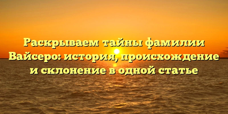 Раскрываем тайны фамилии Вайсеро: история, происхождение и склонение в одной статье