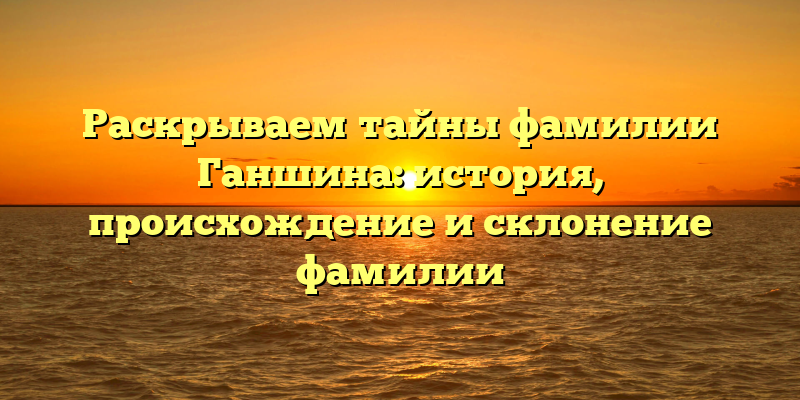 Раскрываем тайны фамилии Ганшина: история, происхождение и склонение фамилии