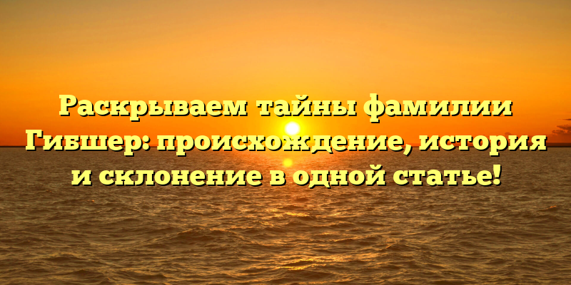 Раскрываем тайны фамилии Гибшер: происхождение, история и склонение в одной статье!