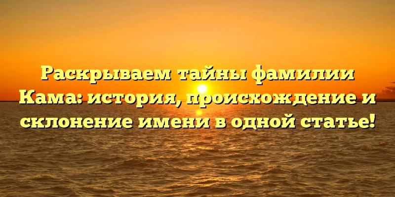 Раскрываем тайны фамилии Кама: история, происхождение и склонение имени в одной статье!