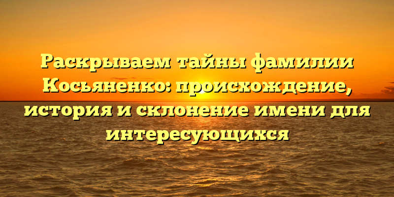 Раскрываем тайны фамилии Косьяненко: происхождение, история и склонение имени для интересующихся