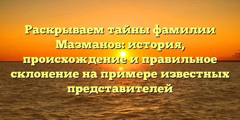 Раскрываем тайны фамилии Мазманов: история, происхождение и правильное склонение на примере известных представителей