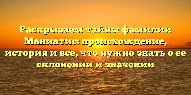 Раскрываем тайны фамилии Маниатис: происхождение, история и все, что нужно знать о ее склонении и значении