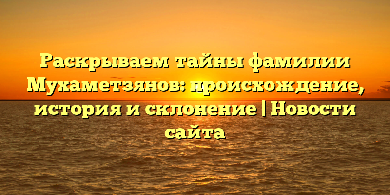 Раскрываем тайны фамилии Мухаметзянов: происхождение, история и склонение | Новости сайта