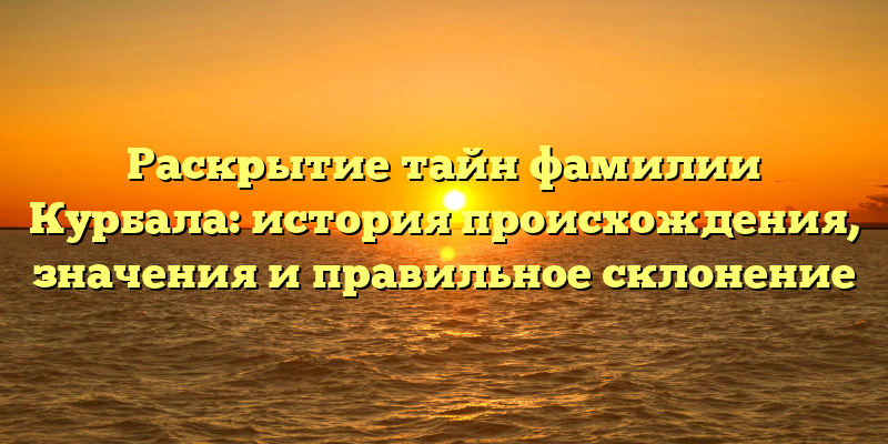 Раскрытие тайн фамилии Курбала: история происхождения, значения и правильное склонение