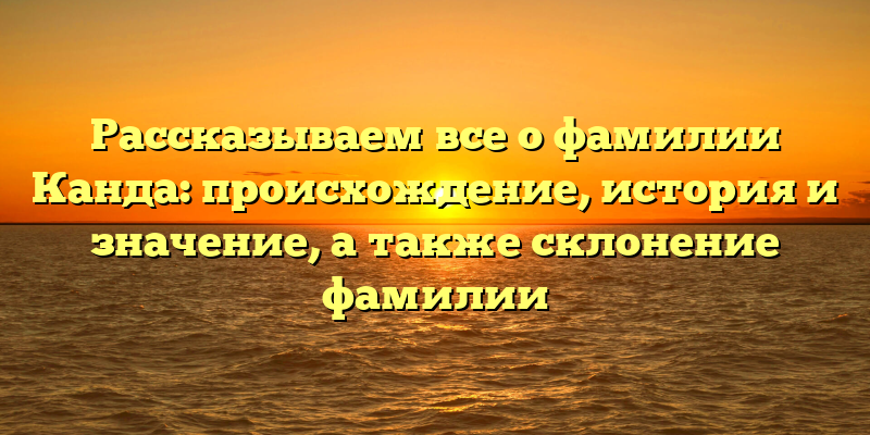 Рассказываем все о фамилии Канда: происхождение, история и значение, а также склонение фамилии