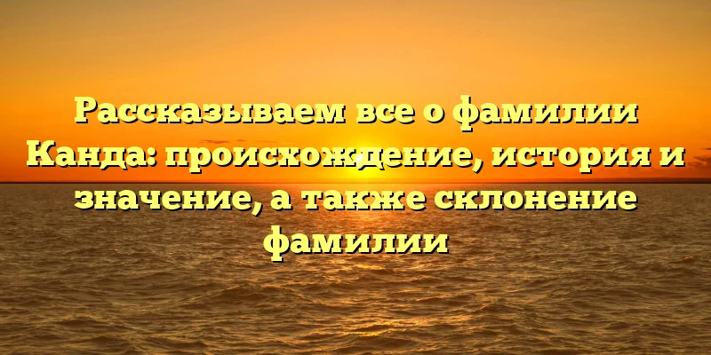 Рассказываем все о фамилии Канда: происхождение, история и значение, а также склонение фамилии