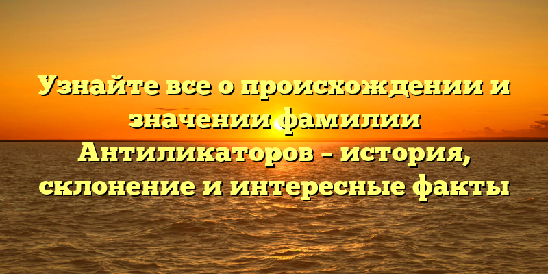 Узнайте все о происхождении и значении фамилии Антиликаторов – история, склонение и интересные факты