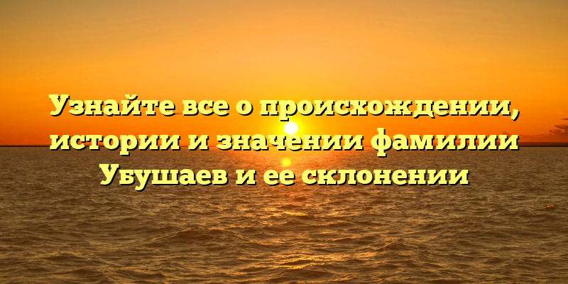 Узнайте все о происхождении, истории и значении фамилии Убушаев и ее склонении