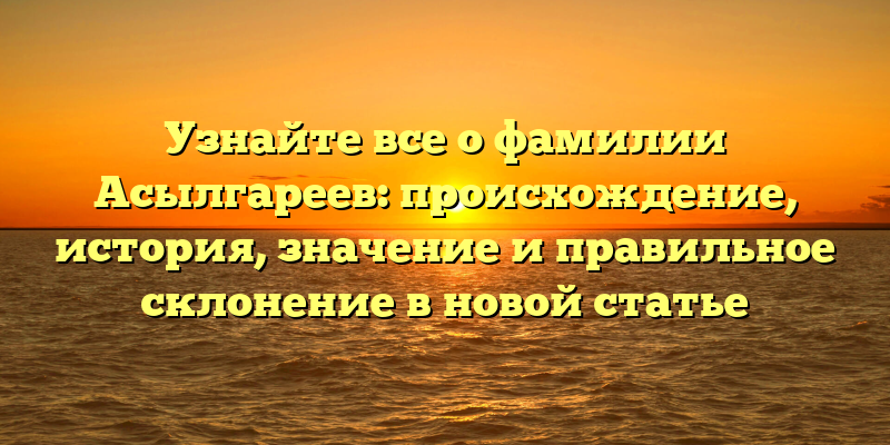 Узнайте все о фамилии Асылгареев: происхождение, история, значение и правильное склонение в новой статье