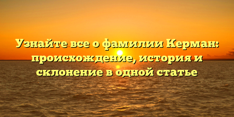 Узнайте все о фамилии Керман: происхождение, история и склонение в одной статье