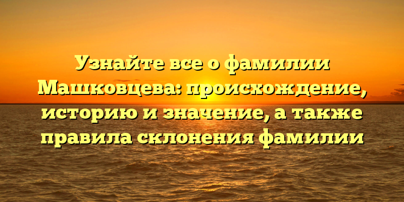 Узнайте все о фамилии Машковцева: происхождение, историю и значение, а также правила склонения фамилии