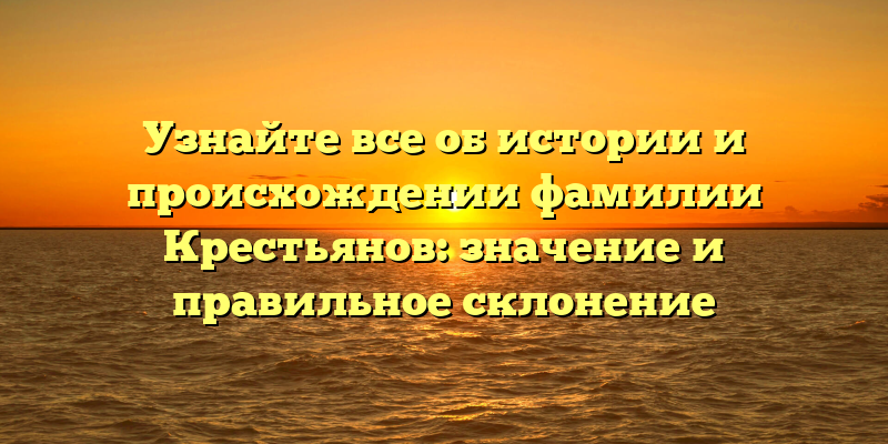 Узнайте все об истории и происхождении фамилии Крестьянов: значение и правильное склонение