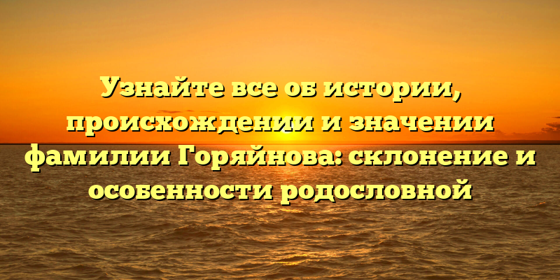 Узнайте все об истории, происхождении и значении фамилии Горяйнова: склонение и особенности родословной