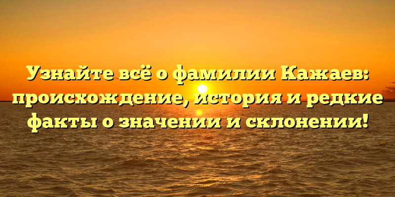 Узнайте всё о фамилии Кажаев: происхождение, история и редкие факты о значении и склонении!