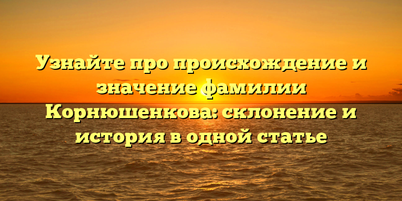 Узнайте про происхождение и значение фамилии Корнюшенкова: склонение и история в одной статье