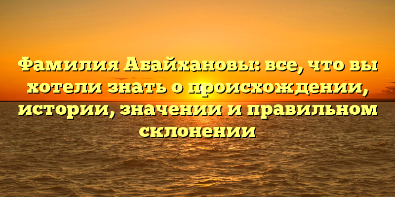 Фамилия Абайхановы: все, что вы хотели знать о происхождении, истории, значении и правильном склонении