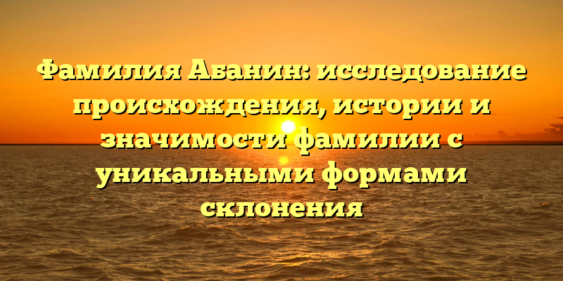 Фамилия Абанин: исследование происхождения, истории и значимости фамилии с уникальными формами склонения