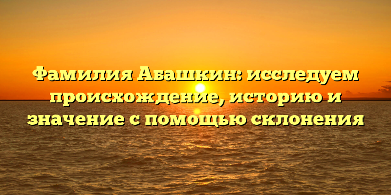 Фамилия Абашкин: исследуем происхождение, историю и значение с помощью склонения