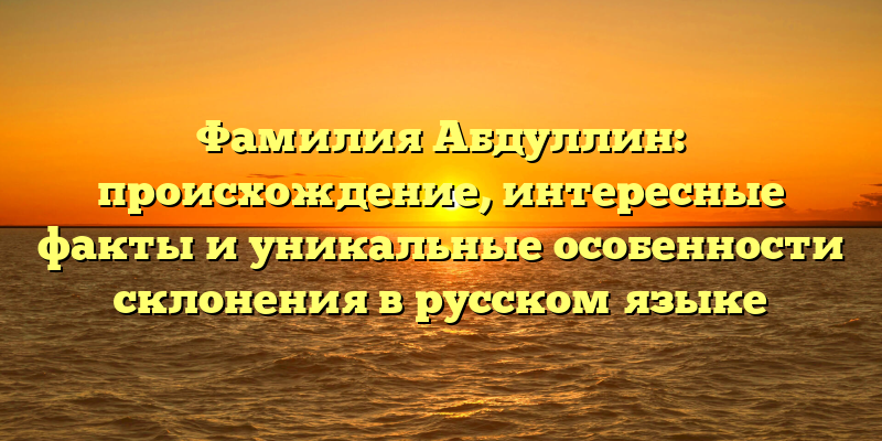 Фамилия Абдуллин: происхождение, интересные факты и уникальные особенности склонения в русском языке