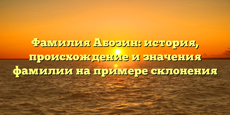 Фамилия Абозин: история, происхождение и значения фамилии на примере склонения