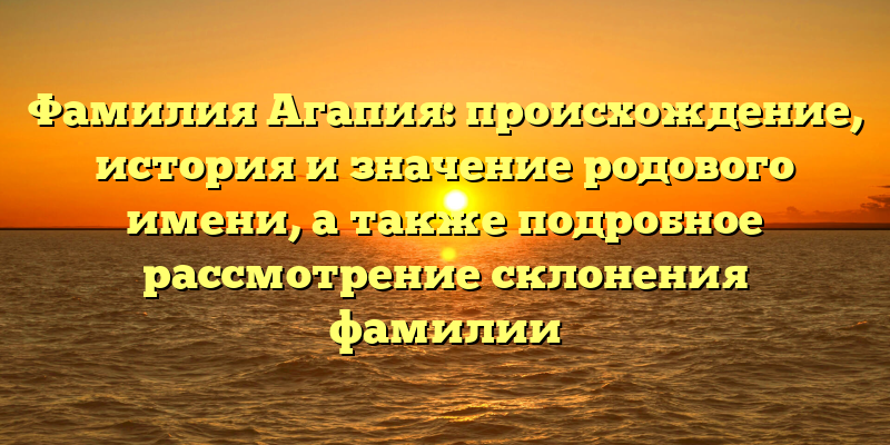 Фамилия Агапия: происхождение, история и значение родового имени, а также подробное рассмотрение склонения фамилии