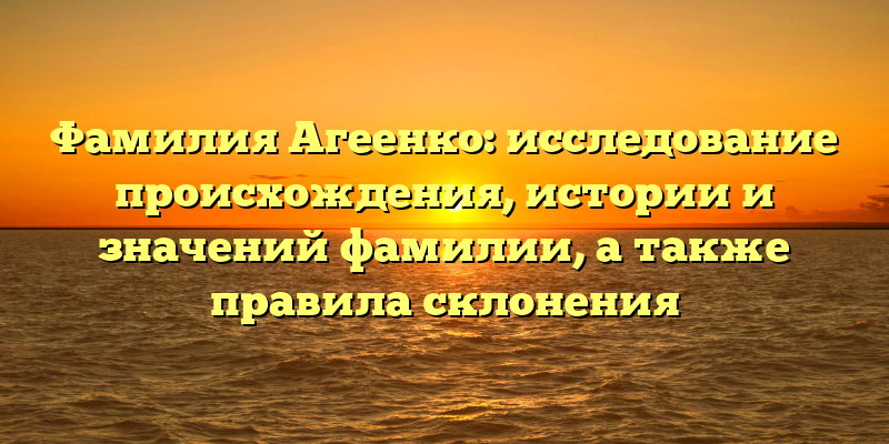Фамилия Агеенко: исследование происхождения, истории и значений фамилии, а также правила склонения