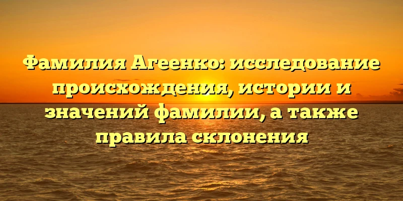 Фамилия Агеенко: исследование происхождения, истории и значений фамилии, а также правила склонения