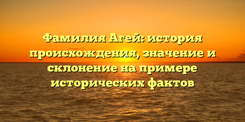 Фамилия Агей: история происхождения, значение и склонение на примере исторических фактов