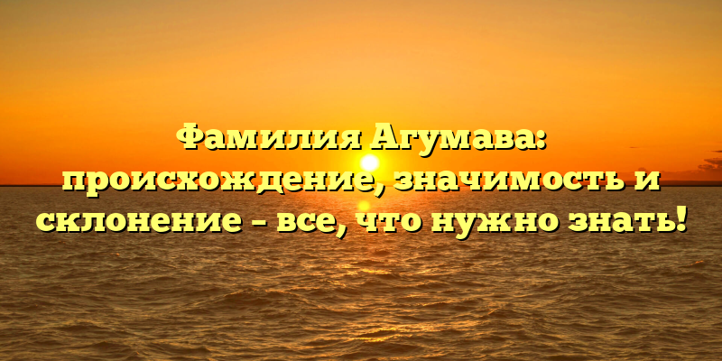 Фамилия Агумава: происхождение, значимость и склонение – все, что нужно знать!