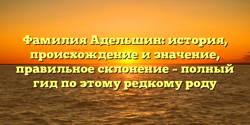 Фамилия Адельшин: история, происхождение и значение, правильное склонение – полный гид по этому редкому роду