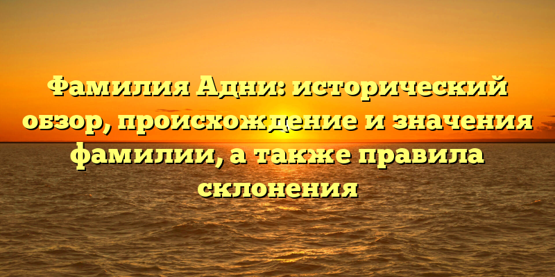 Фамилия Адни: исторический обзор, происхождение и значения фамилии, а также правила склонения