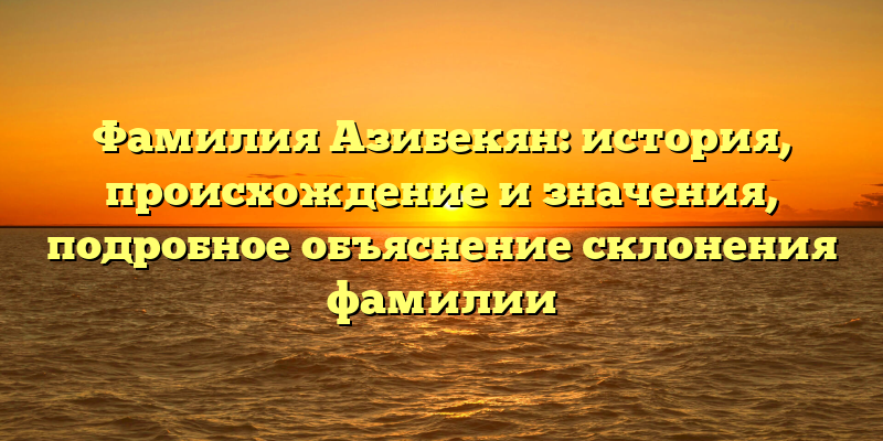 Фамилия Азибекян: история, происхождение и значения, подробное объяснение склонения фамилии