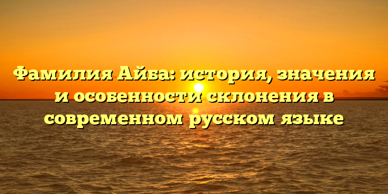 Фамилия Айба: история, значения и особенности склонения в современном русском языке