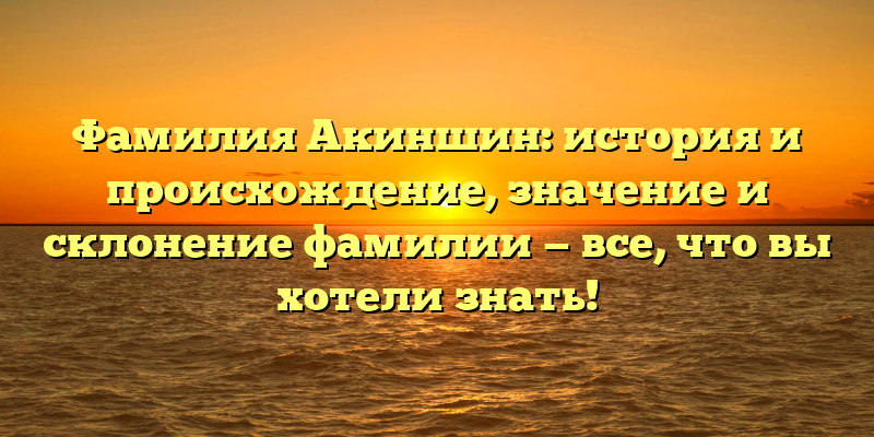 Фамилия Акиншин: история и происхождение, значение и склонение фамилии — все, что вы хотели знать!
