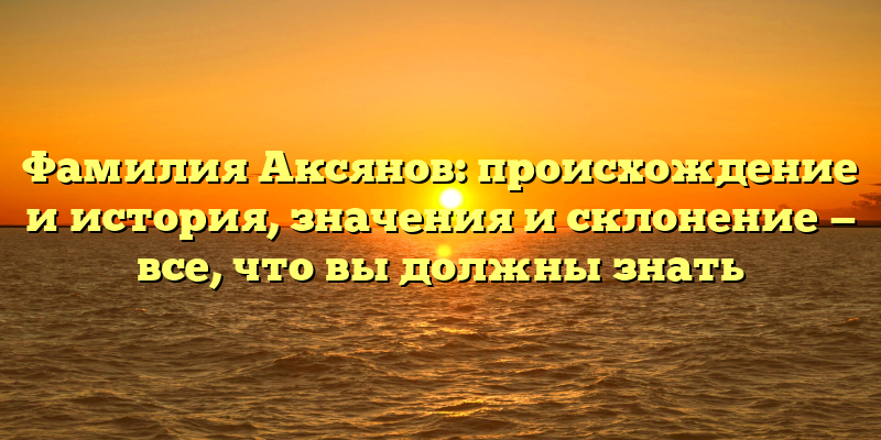 Фамилия Аксянов: происхождение и история, значения и склонение — все, что вы должны знать