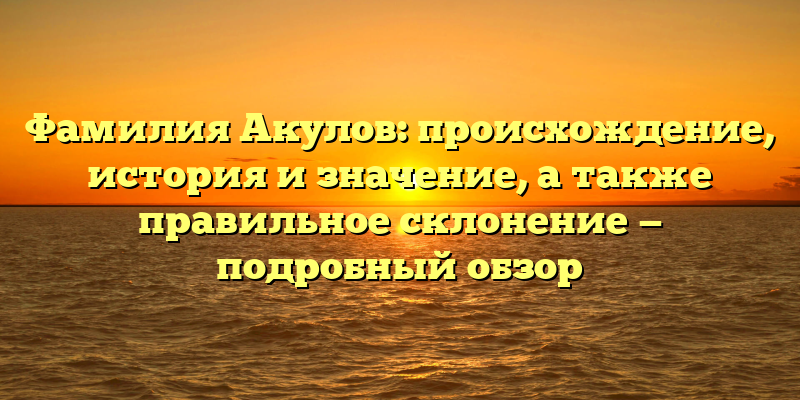 Фамилия Акулов: происхождение, история и значение, а также правильное склонение — подробный обзор