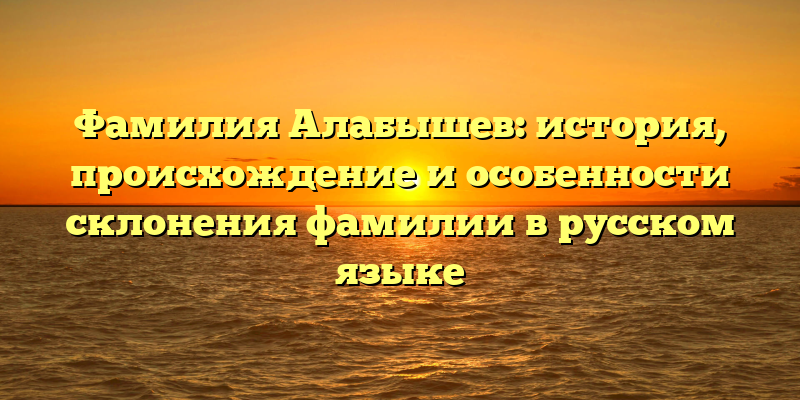 Фамилия Алабышев: история, происхождение и особенности склонения фамилии в русском языке